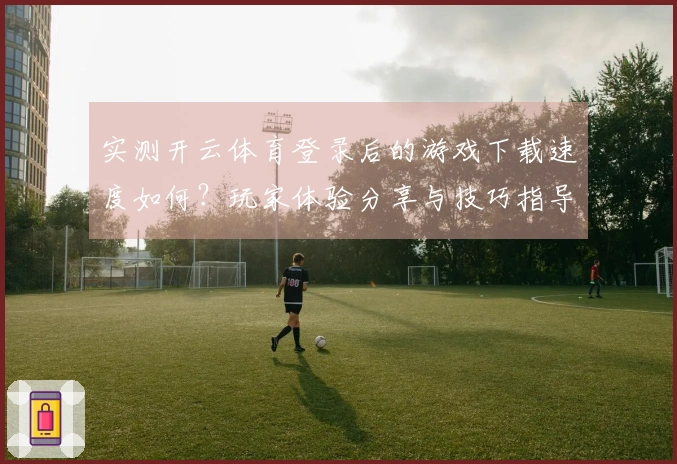 实测开云体育登录后的游戏下载速度如何？玩家体验分享与技巧指导