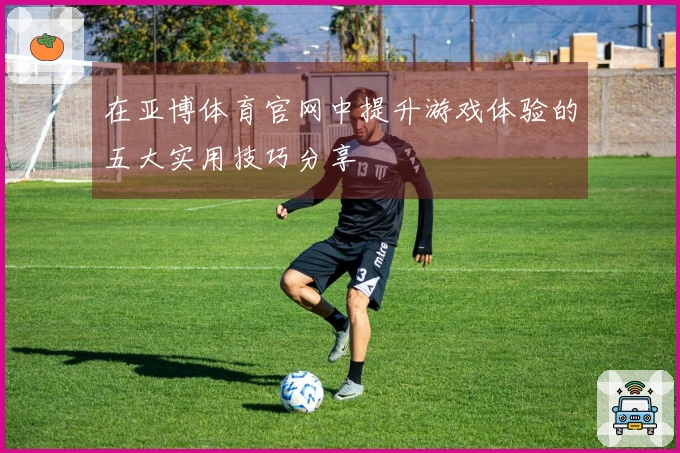 在亚博体育官网中提升游戏体验的五大实用技巧分享