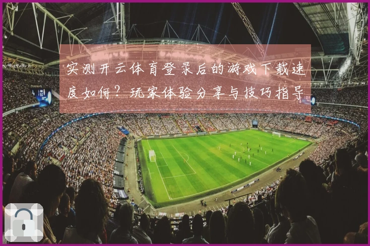 实测开云体育登录后的游戏下载速度如何？玩家体验分享与技巧指导