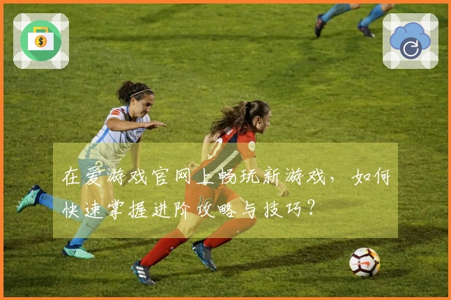 在爱游戏官网上畅玩新游戏，如何快速掌握进阶攻略与技巧？
